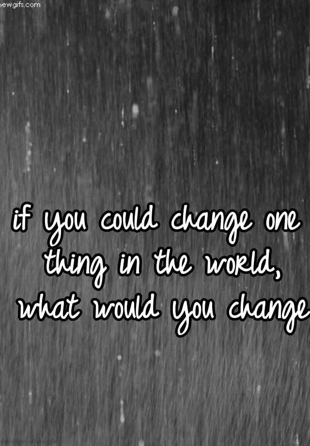 if-you-could-change-one-thing-in-the-world-what-would-you-change