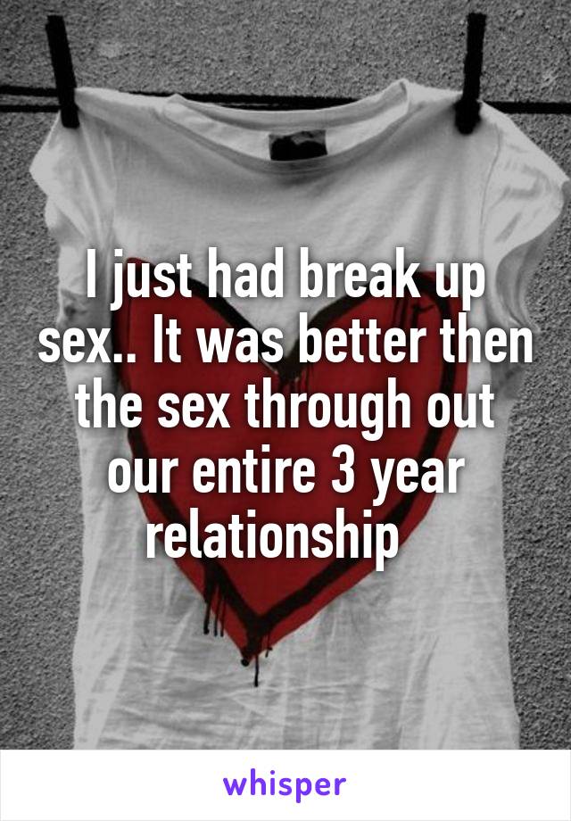 I just had break up sex.. It was better then the sex through out our entire 3 year relationship  