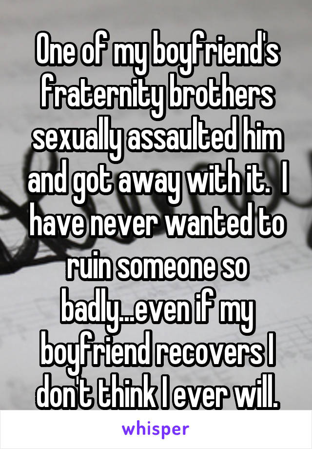 One of my boyfriend's fraternity brothers sexually assaulted him and got away with it.  I have never wanted to ruin someone so badly...even if my boyfriend recovers I don't think I ever will.