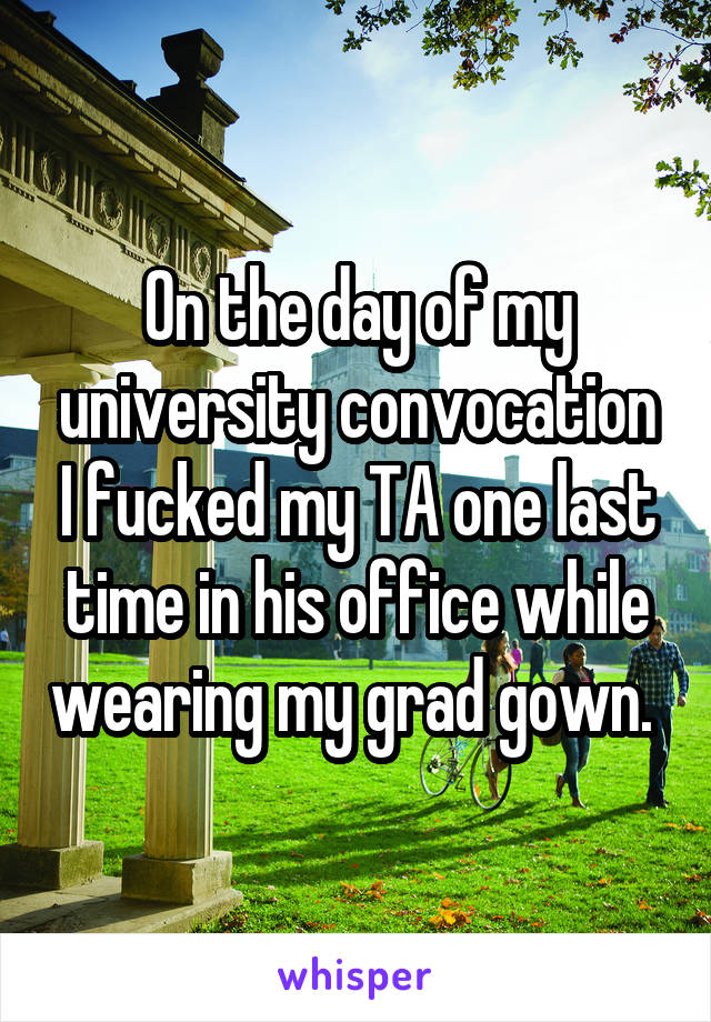 On the day of my university convocation I fucked my TA one last time in his office while wearing my grad gown. 