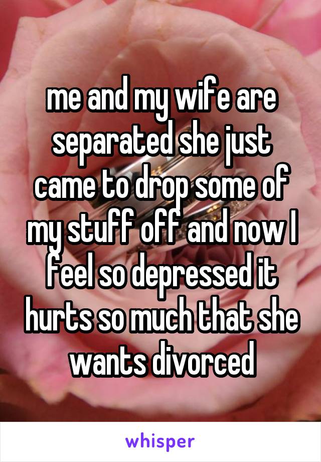 me and my wife are separated she just came to drop some of my stuff off and now I feel so depressed it hurts so much that she wants divorced