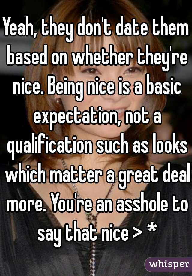 Yeah, they don't date them based on whether they're nice. Being nice is a basic expectation, not a qualification such as looks which matter a great deal more. You're an asshole to say that nice > *