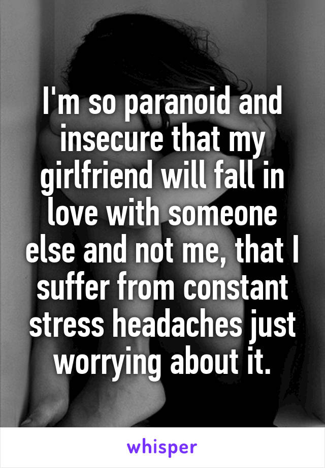 I'm so paranoid and insecure that my girlfriend will fall in love with someone else and not me, that I suffer from constant stress headaches just worrying about it.