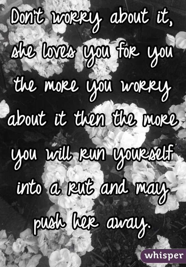 Don't worry about it, she loves you for you the more you worry about it then the more you will run yourself into a rut and may push her away. 