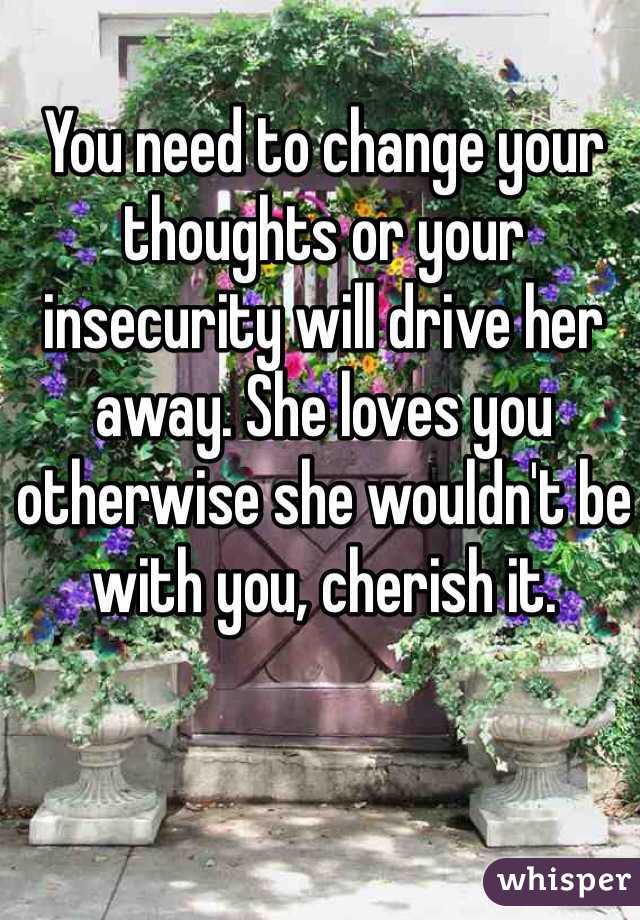 You need to change your thoughts or your insecurity will drive her away. She loves you otherwise she wouldn't be with you, cherish it. 