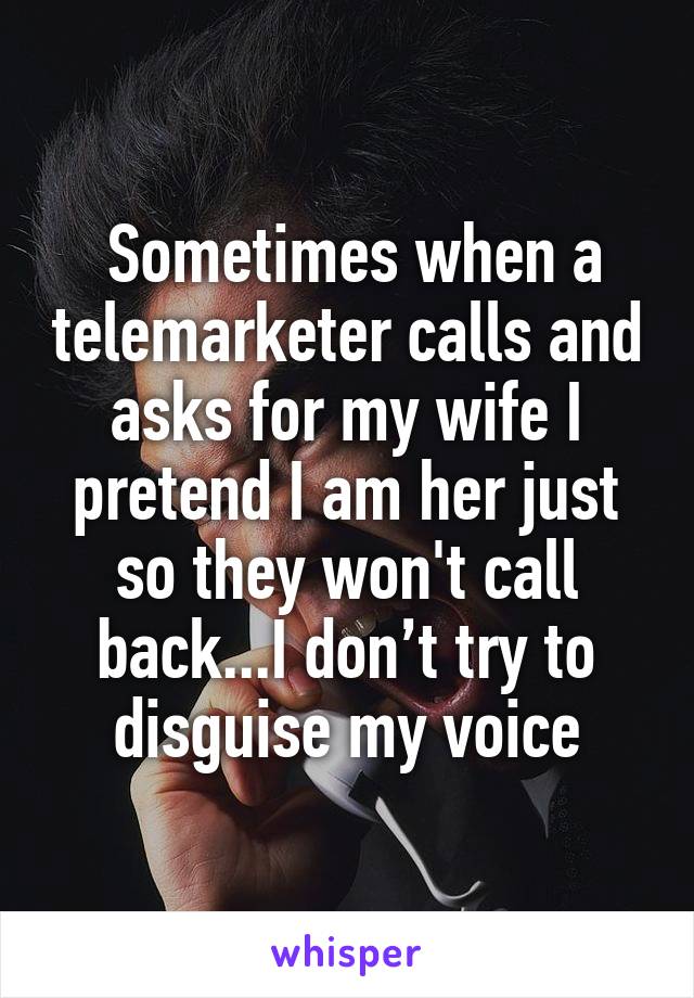  Sometimes when a telemarketer calls and asks for my wife I pretend I am her just so they won't call back...I don’t try to disguise my voice