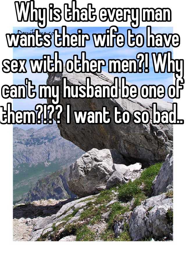 Why is that every man wants their wife to have sex with other men?! Why cant my husband be one of them?!?? I want to so bad..