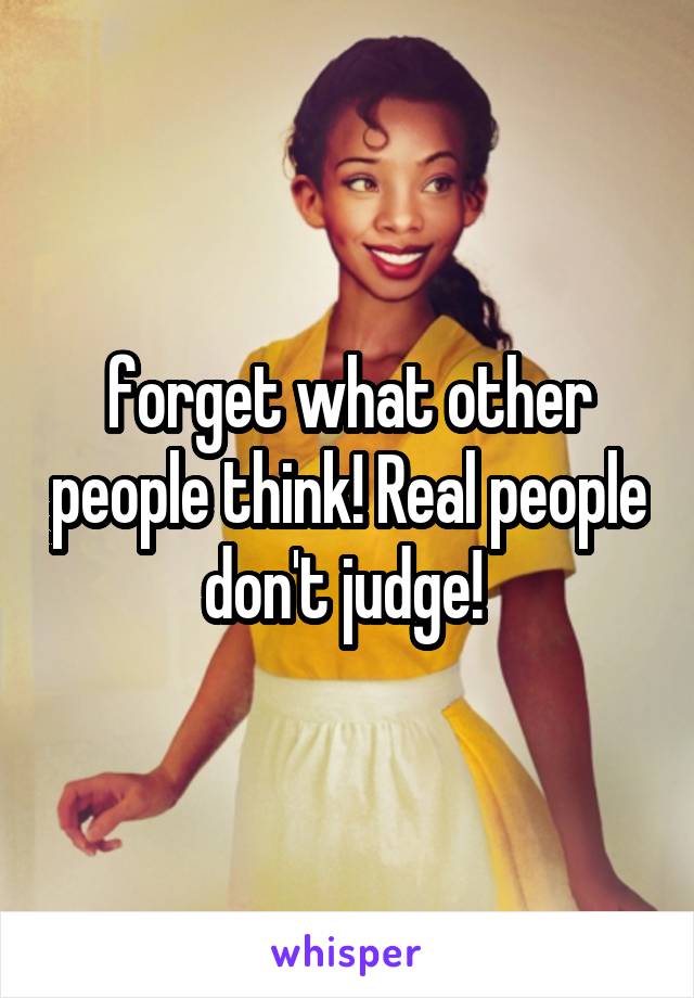 forget what other people think! Real people don't judge! 
