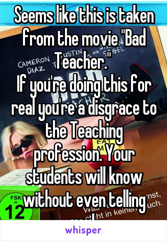 Seems like this is taken from the movie "Bad Teacher." 
If you're doing this for real you're a disgrace to the Teaching profession. Your students will know without even telling you! 