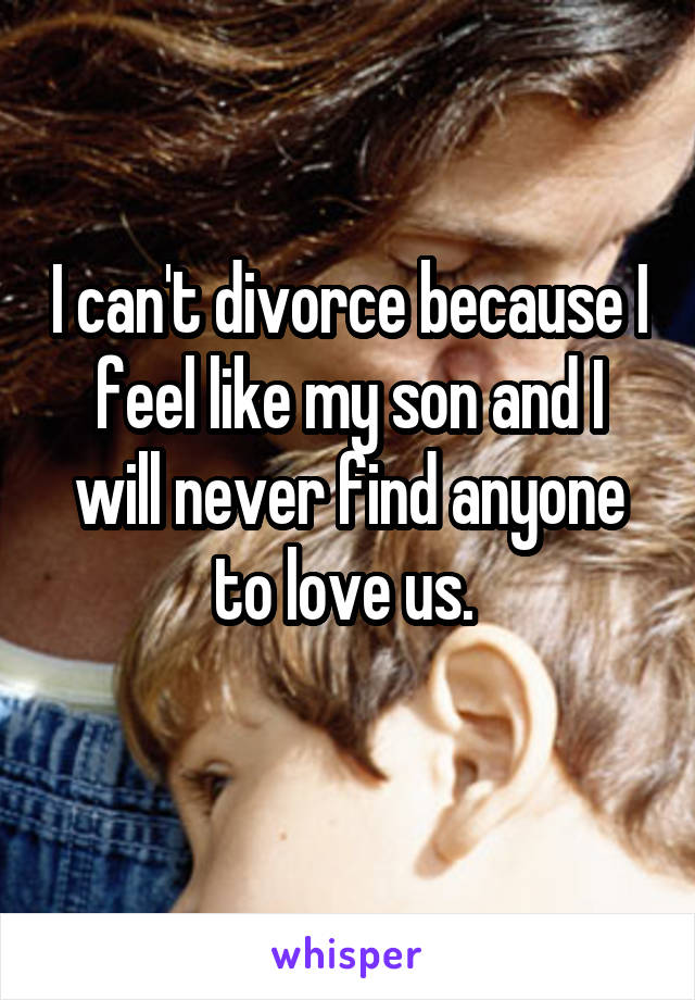 I can't divorce because I feel like my son and I will never find anyone to love us. 
