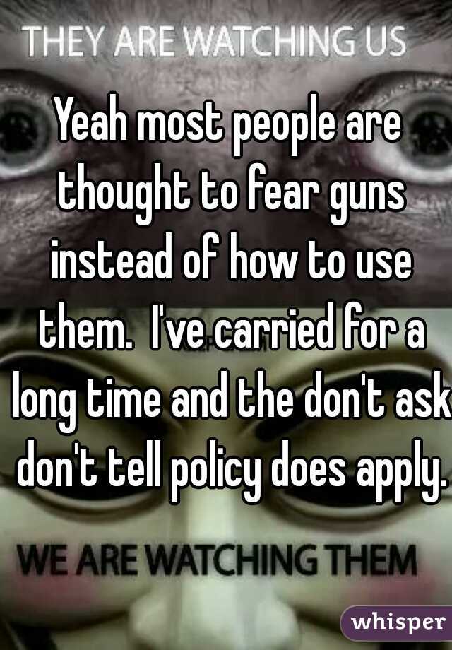 Yeah most people are thought to fear guns instead of how to use them.  I've carried for a long time and the don't ask don't tell policy does apply.