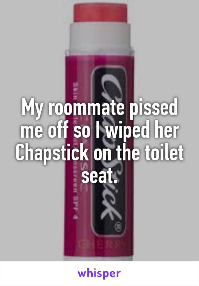 My roommate pissed me off so I wiped her Chapstick on the toilet seat.