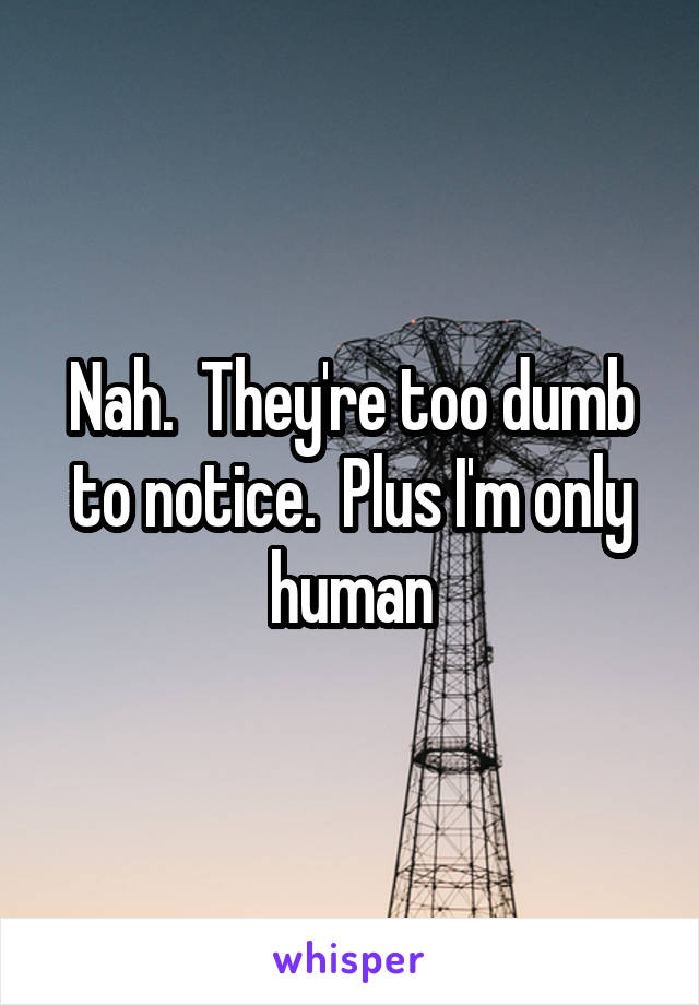Nah.  They're too dumb to notice.  Plus I'm only human