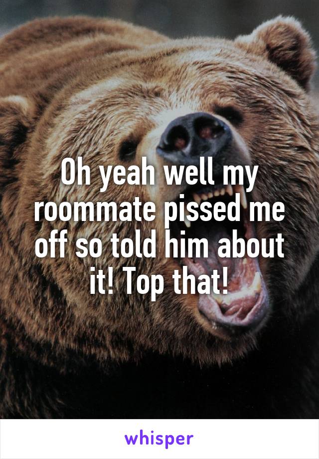Oh yeah well my roommate pissed me off so told him about it! Top that!