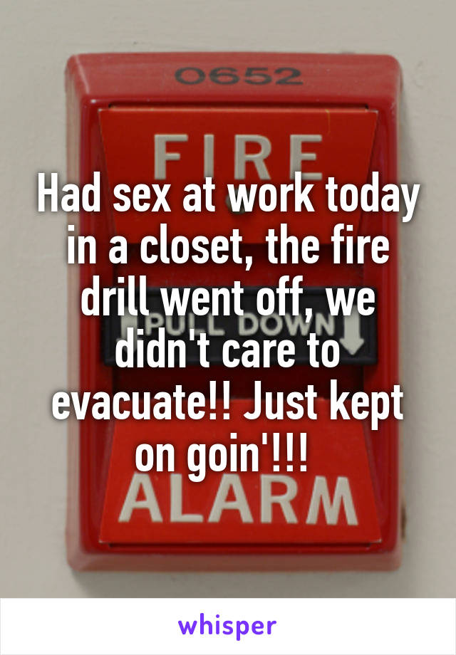 Had sex at work today in a closet, the fire drill went off, we didn't care to evacuate!! Just kept on goin'!!! 