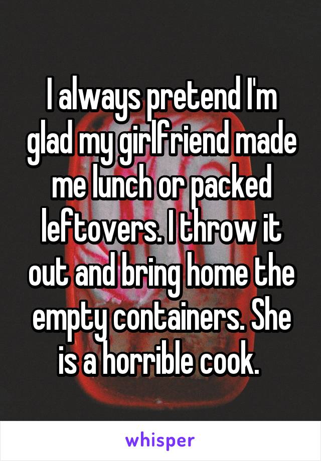 I always pretend I'm glad my girlfriend made me lunch or packed leftovers. I throw it out and bring home the empty containers. She is a horrible cook. 