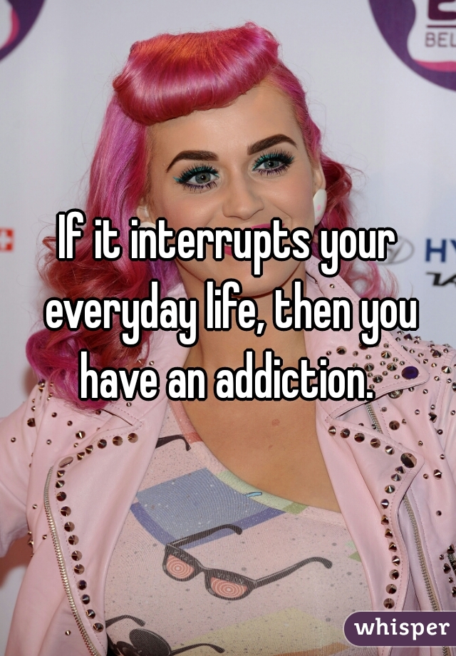 If it interrupts your everyday life, then you have an addiction. 