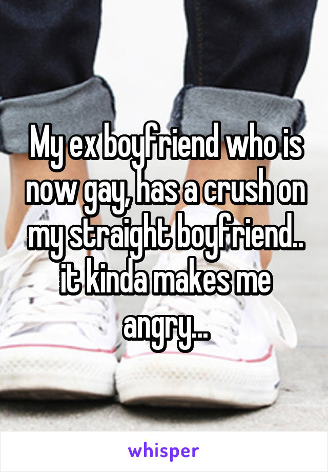My ex boyfriend who is now gay, has a crush on my straight boyfriend.. it kinda makes me angry...
