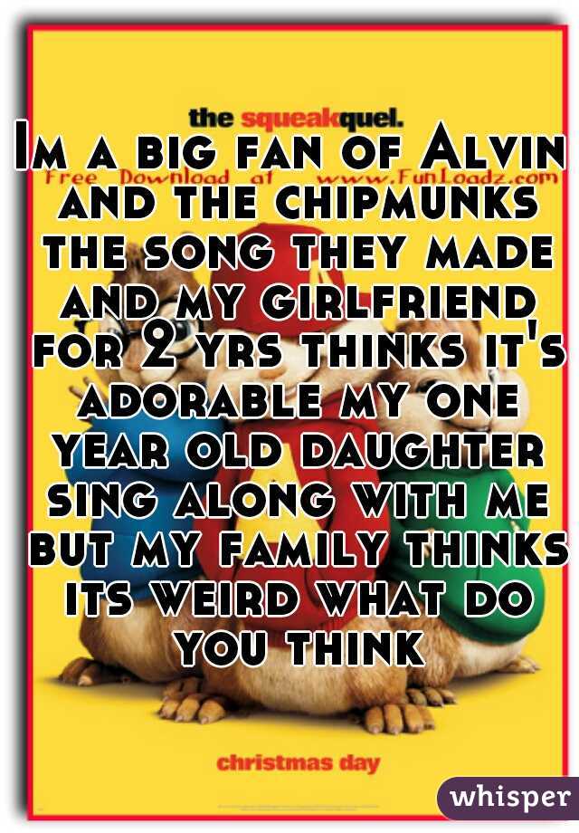 Im a big fan of Alvin and the chipmunks the song they made and my girlfriend for 2 yrs thinks it's adorable my one year old daughter sing along with me but my family thinks its weird what do you think