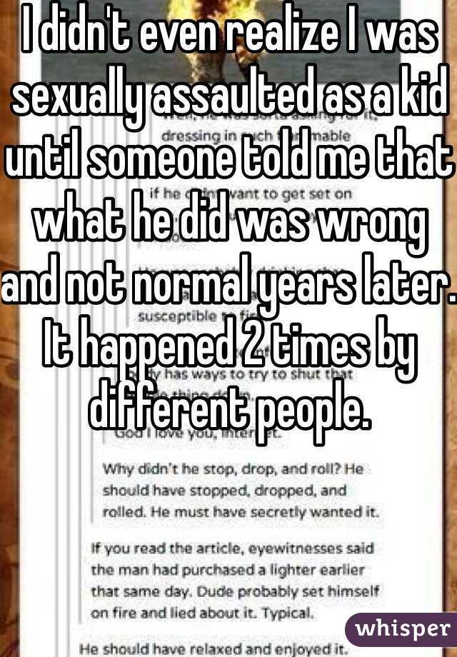 I didn't even realize I was sexually assaulted as a kid until someone told me that what he did was wrong and not normal years later. It happened 2 times by different people.
