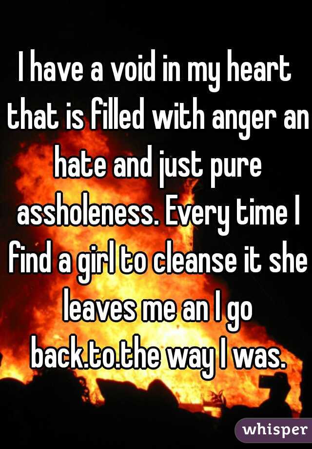 I have a void in my heart that is filled with anger an hate and just pure assholeness. Every time I find a girl to cleanse it she leaves me an I go back.to.the way I was.