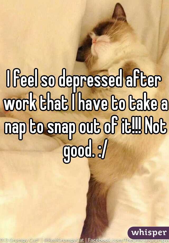 I feel so depressed after work that I have to take a nap to snap out of it!!! Not good. :/
