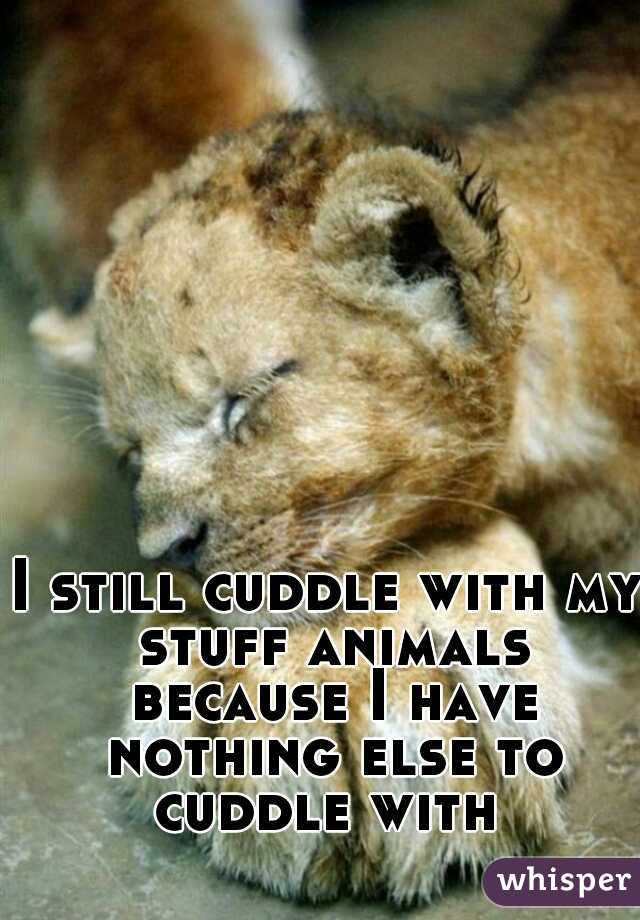 I still cuddle with my stuff animals because I have nothing else to cuddle with 