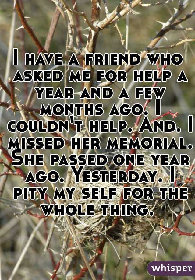 I have a friend who asked me for help a year and a few months ago. I couldn't help. And. I missed her memorial. She passed one year ago. Yesterday. I pity my self for the whole thing. 