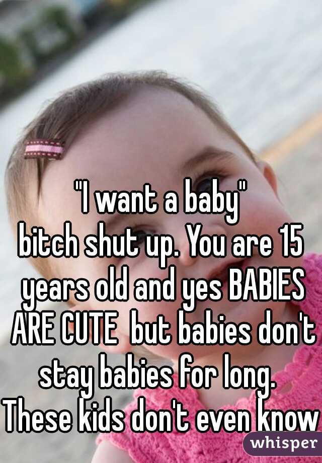 "I want a baby"
bitch shut up. You are 15 years old and yes BABIES ARE CUTE  but babies don't stay babies for long.  
These kids don't even know