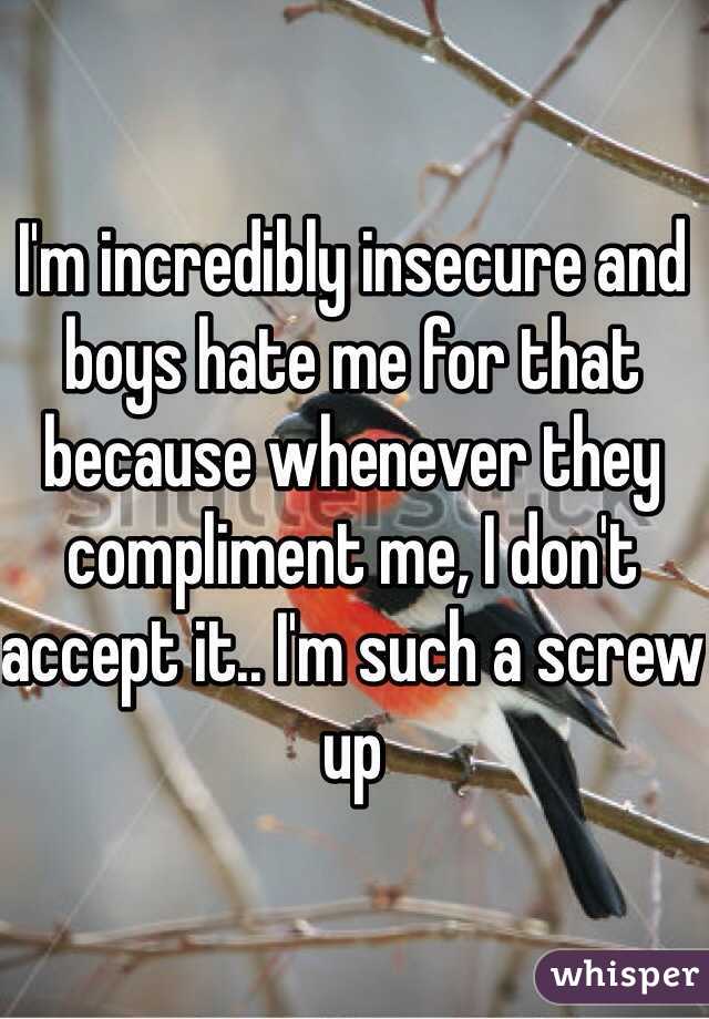 I'm incredibly insecure and boys hate me for that because whenever they compliment me, I don't accept it.. I'm such a screw up