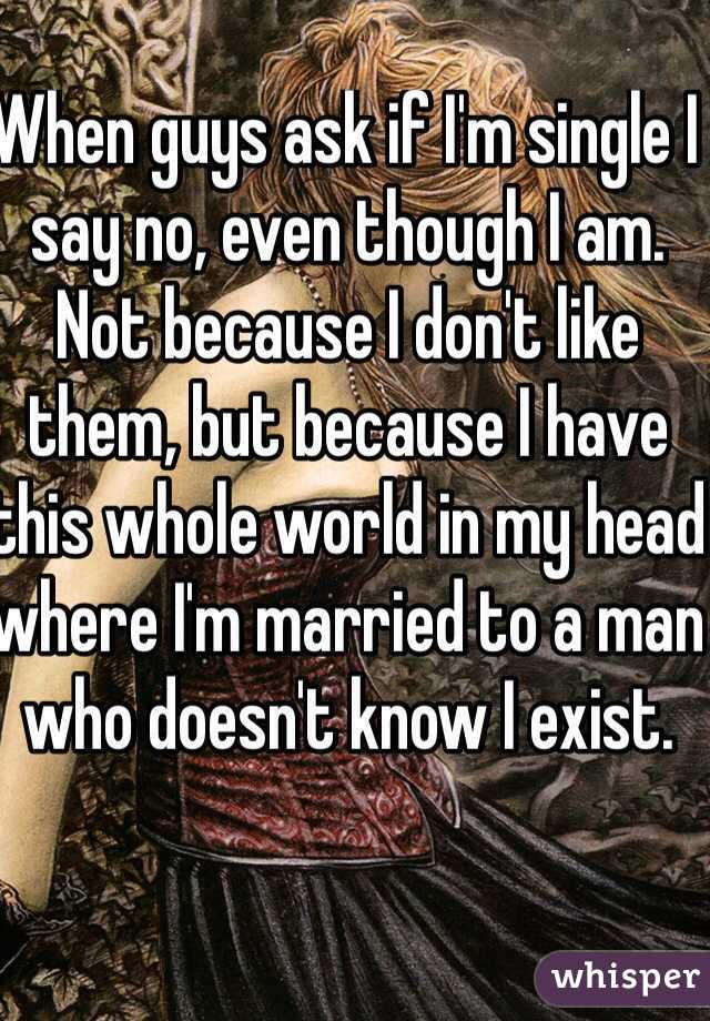 When guys ask if I'm single I say no, even though I am. Not because I don't like them, but because I have this whole world in my head where I'm married to a man who doesn't know I exist.  