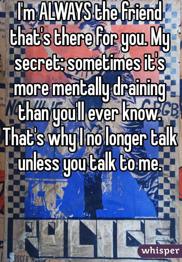 I'm ALWAYS the friend that's there for you. My secret: sometimes it's more mentally draining than you'll ever know. That's why I no longer talk unless you talk to me. 
