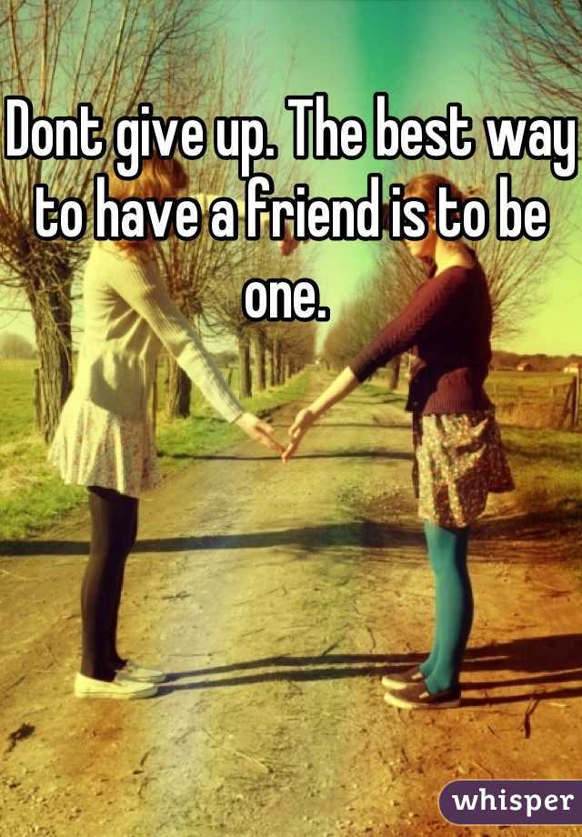 Dont give up. The best way to have a friend is to be one. 