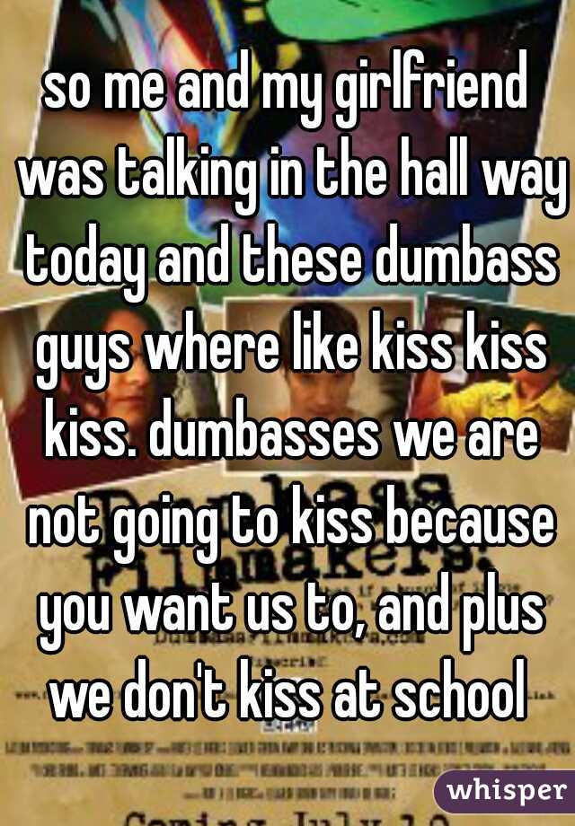 so me and my girlfriend was talking in the hall way today and these dumbass guys where like kiss kiss kiss. dumbasses we are not going to kiss because you want us to, and plus we don't kiss at school 