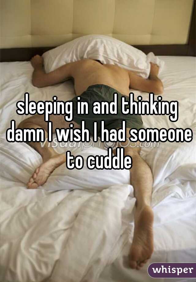 sleeping in and thinking damn I wish I had someone to cuddle