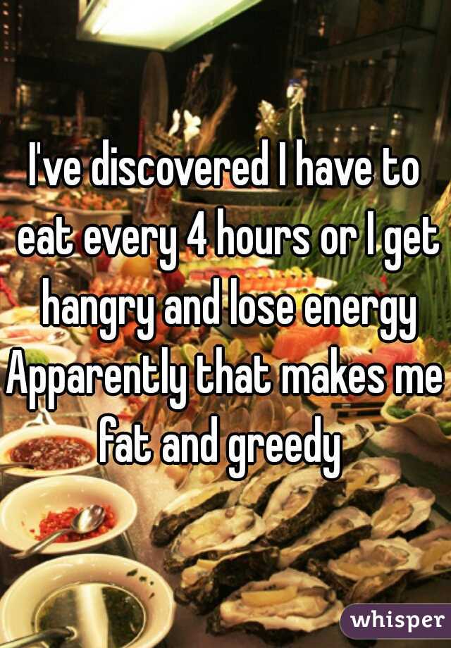I've discovered I have to eat every 4 hours or I get hangry and lose energy
Apparently that makes me fat and greedy  