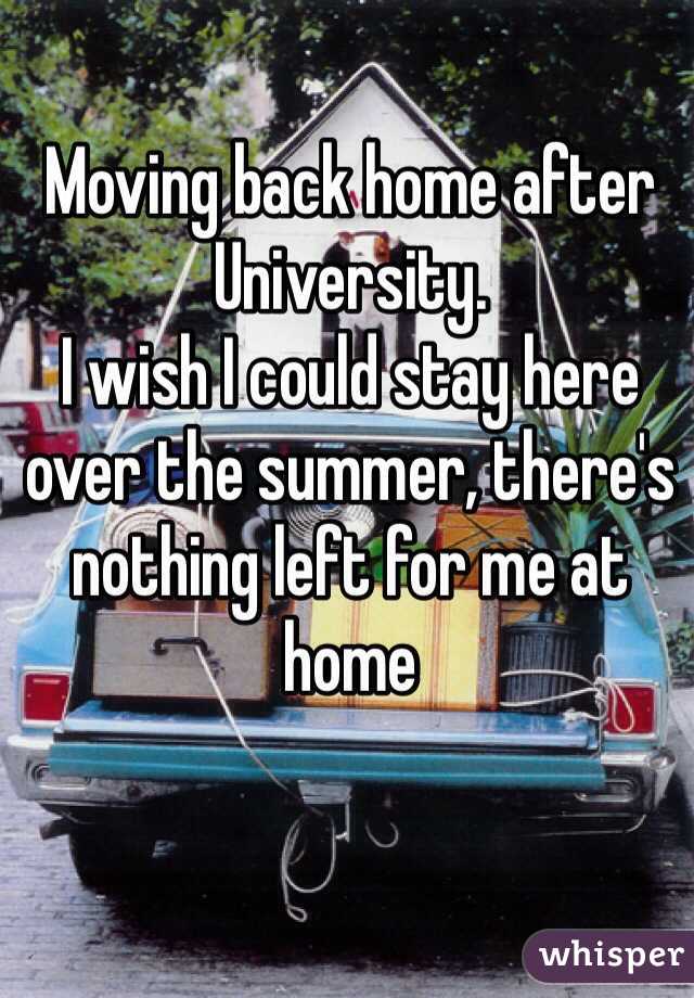 Moving back home after University. 
I wish I could stay here over the summer, there's nothing left for me at home 