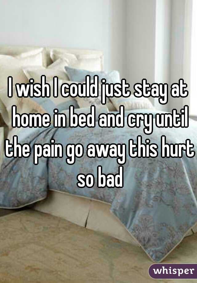I wish I could just stay at home in bed and cry until the pain go away this hurt so bad