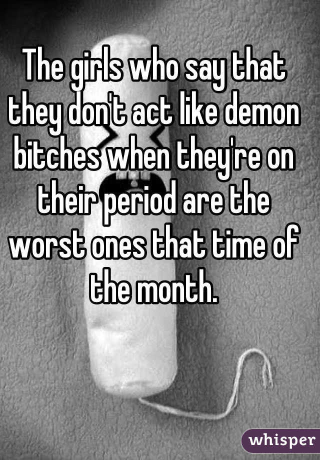 The girls who say that they don't act like demon bitches when they're on their period are the worst ones that time of the month.