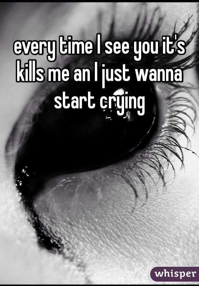 every time I see you it's kills me an I just wanna start crying 