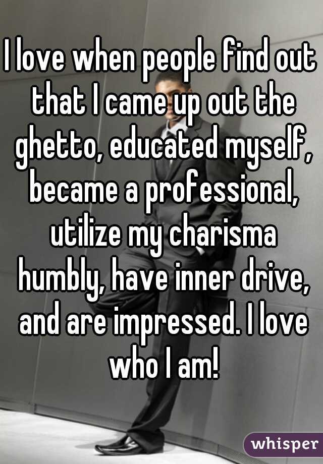 I love when people find out that I came up out the ghetto, educated myself, became a professional, utilize my charisma humbly, have inner drive, and are impressed. I love who I am!