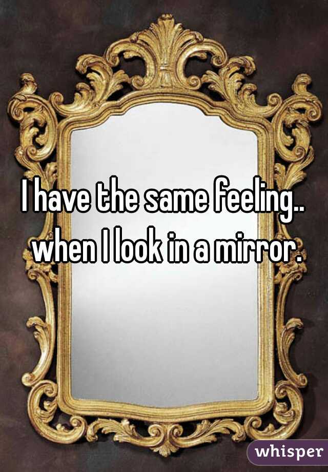 I have the same feeling.. when I look in a mirror.