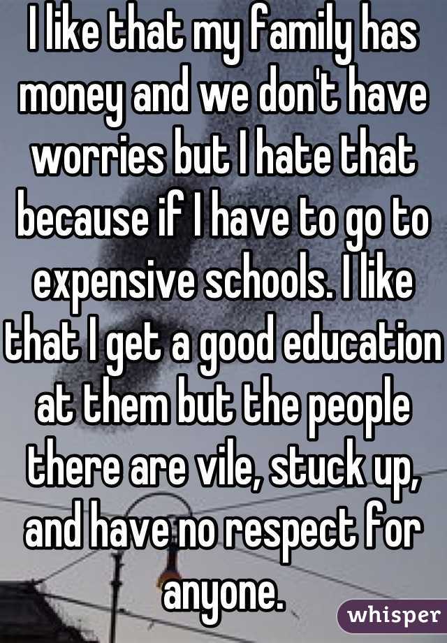I like that my family has money and we don't have worries but I hate that because if I have to go to expensive schools. I like that I get a good education at them but the people there are vile, stuck up, and have no respect for anyone.