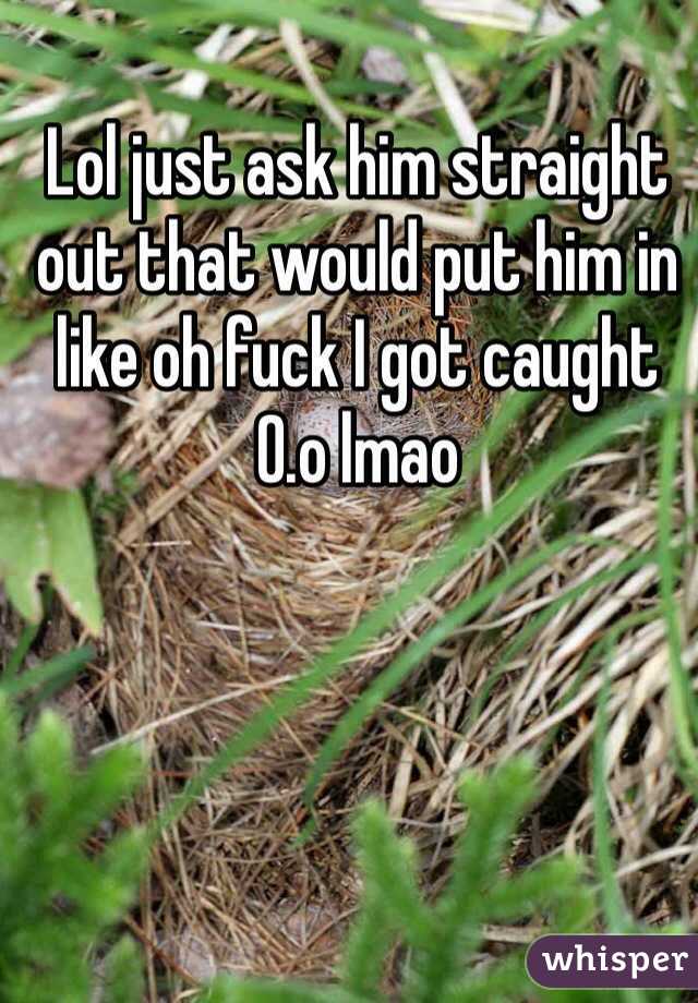 Lol just ask him straight out that would put him in like oh fuck I got caught 0.o lmao 