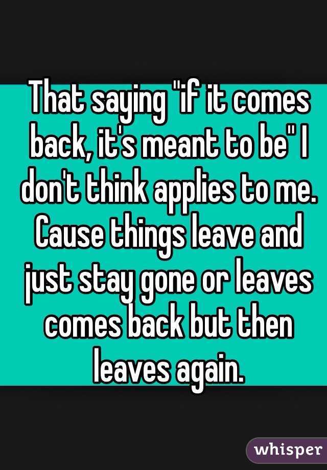 That saying "if it comes back, it's meant to be" I don't think applies to me. Cause things leave and just stay gone or leaves comes back but then leaves again. 