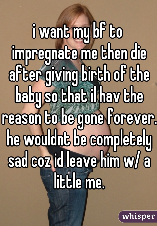 i want my bf to impregnate me then die after giving birth of the baby so that il hav the reason to be gone forever. he wouldnt be completely sad coz id leave him w/ a little me.