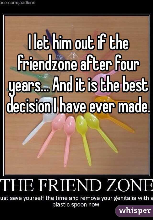 I let him out if the friendzone after four years... And it is the best decision I have ever made.