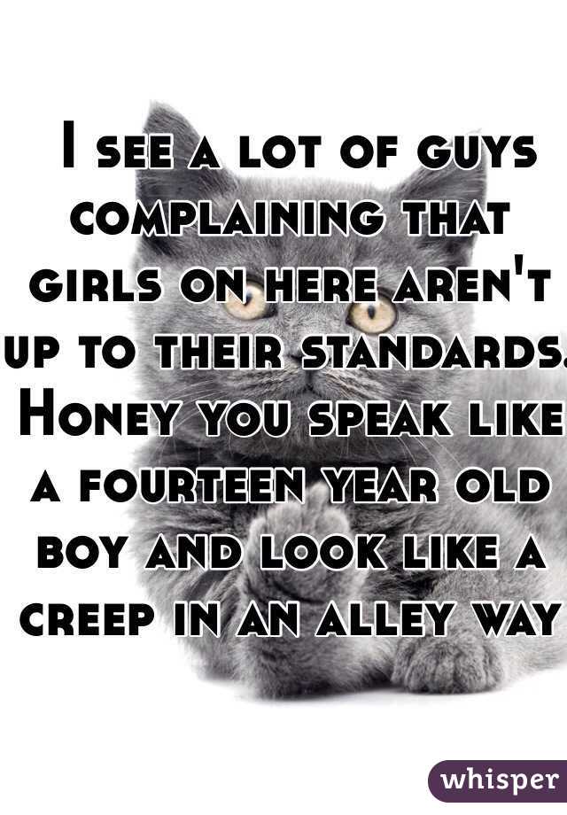  I see a lot of guys complaining that girls on here aren't up to their standards. Honey you speak like a fourteen year old boy and look like a creep in an alley way 