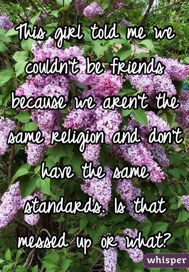 This girl told me we couldn't be friends because we aren't the same religion and don't have the same standards. Is that messed up or what? 