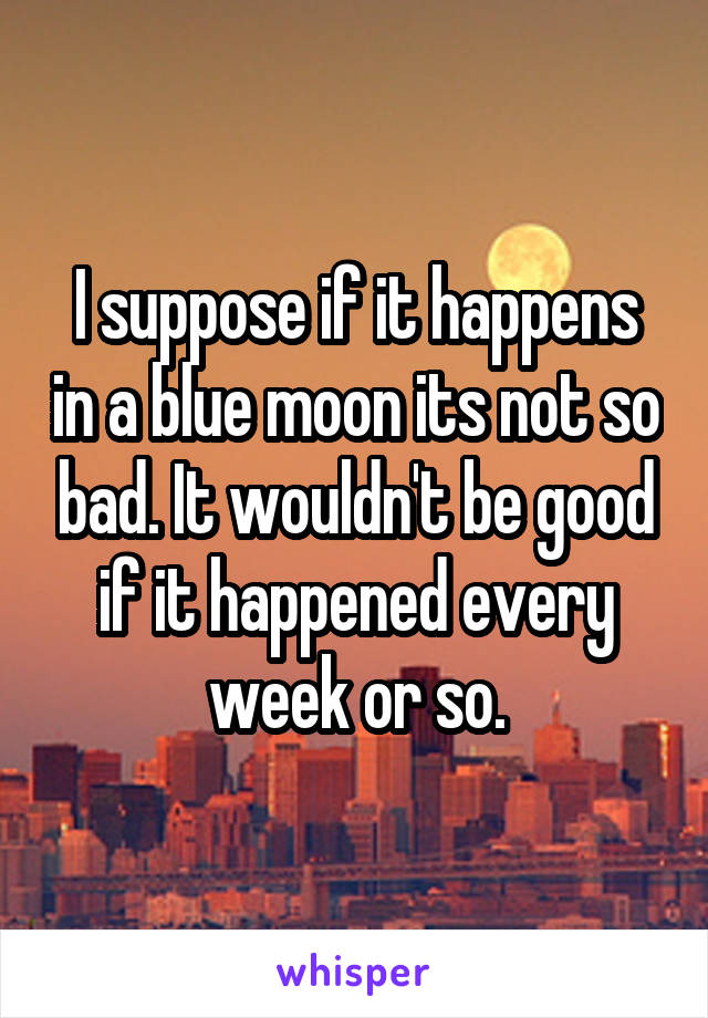 I suppose if it happens in a blue moon its not so bad. It wouldn't be good if it happened every week or so.
